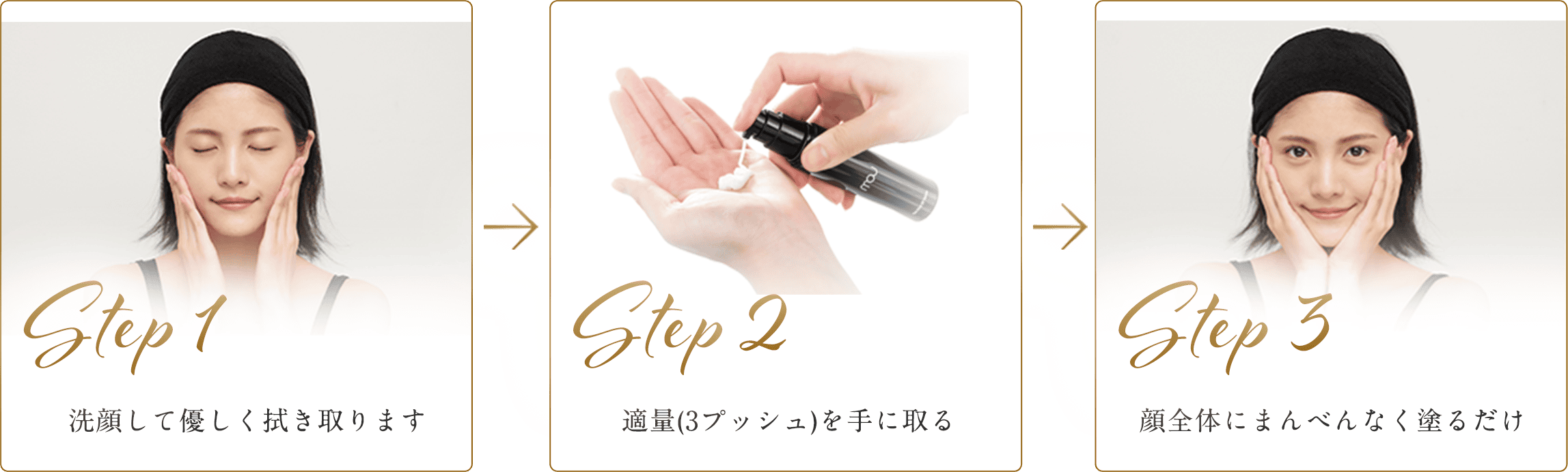 STEP1 洗顔して優しく拭き取ります STEP2 適量(3プッシュ)を手に取る STEP3 顔全体にまんべんなく塗るだけ